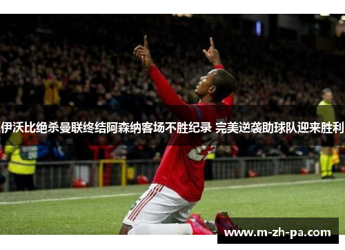伊沃比绝杀曼联终结阿森纳客场不胜纪录 完美逆袭助球队迎来胜利