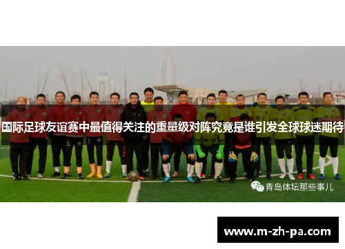 国际足球友谊赛中最值得关注的重量级对阵究竟是谁引发全球球迷期待