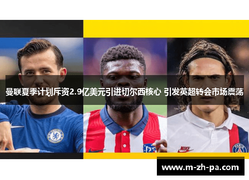 曼联夏季计划斥资2.9亿美元引进切尔西核心 引发英超转会市场震荡