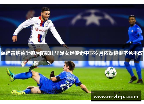 温迪雷纳德坐镇后防如山里昂女足传奇中卫岁月依然稳健本色不改