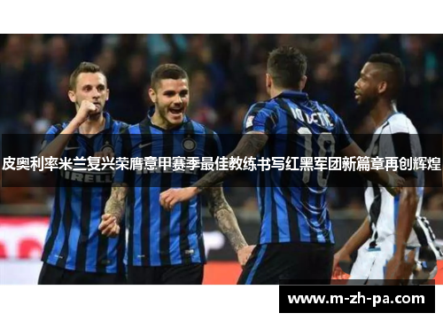 皮奥利率米兰复兴荣膺意甲赛季最佳教练书写红黑军团新篇章再创辉煌