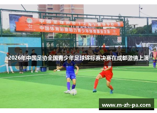 2026年中国足协全国青少年足球锦标赛决赛在成都激情上演 2026年中国足协全国青少年足球锦标赛决赛在成都激情上演
