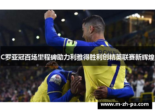 C罗亚冠百场里程碑助力利雅得胜利创精英联赛新辉煌 C罗亚冠百场里程碑助力利雅得胜利创精英联赛新辉煌