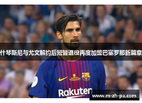什琴斯尼与尤文解约后短暂退役再度加盟巴塞罗那新篇章 什琴斯尼与尤文解约后短暂退役再度加盟巴塞罗那新篇章