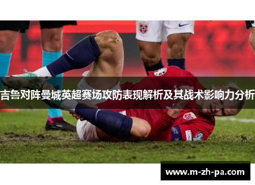 吉鲁对阵曼城英超赛场攻防表现解析及其战术影响力分析